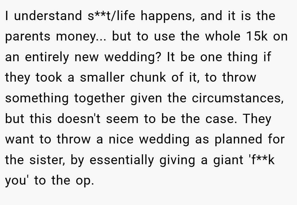 I understand s**t/life happens, and it is the parents money... but to use the whole 15k on an entirely new wedding? It be one thing if they took a smaller chunk of it, to throw something together given the circumstances, but this doesn't seem to be the case. They want to throw a nice wedding as planned for the sister, by essentially giving a giant 'f**k you' to the op.
