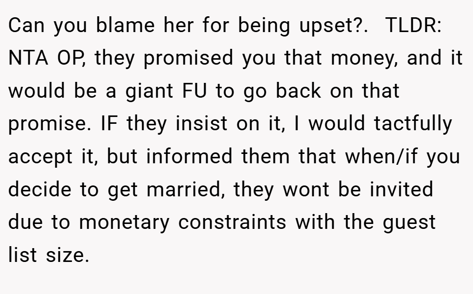 Can you blame her for being upset?. ​ TLDR: NTA OP, they promised you that money, and it would be a giant FU to go back on that promise. IF they insist on it, I would tactfully accept it, but informed them that when/if you decide to get married, they wont be invited due to monetary constraints with the guest list size.
