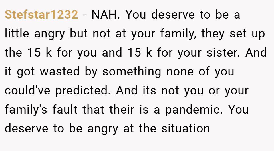 Stefstar1232 − NAH. You deserve to be a little angry but not at your family, they set up the 15 k for you and 15 k for your sister. And it got wasted by something none of you could've predicted. And its not you or your family's fault that their is a pandemic. You deserve to be angry at the situation