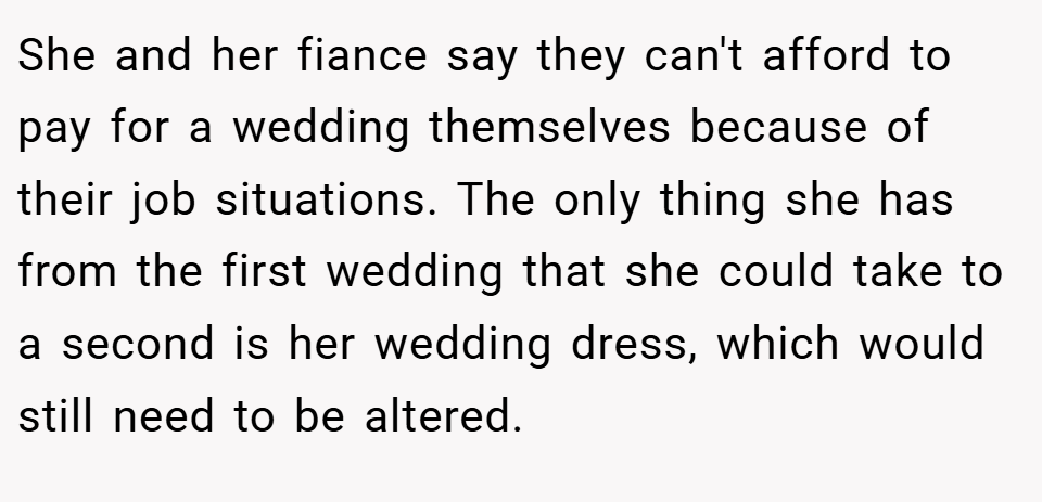 She and her fiance say they can't afford to pay for a wedding themselves because of their job situations. The only thing she has from the first wedding that she could take to a second is her wedding dress, which would still need to be altered.