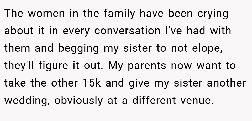The women in the family have been crying about it in every conversation I've had with them and begging my sister to not elope, they'll figure it out. My parents now want to take the other 15k and give my sister another wedding, obviously at a different venue.