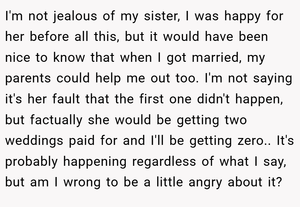 I'm not jealous of my sister, I was happy for her before all this, but it would have been nice to know that when I got married, my parents could help me out too. I'm not saying it's her fault that the first one didn't happen, but factually she would be getting two weddings paid for and I'll be getting zero.. It's probably happening regardless of what I say, but am I wrong to be a little angry about it?