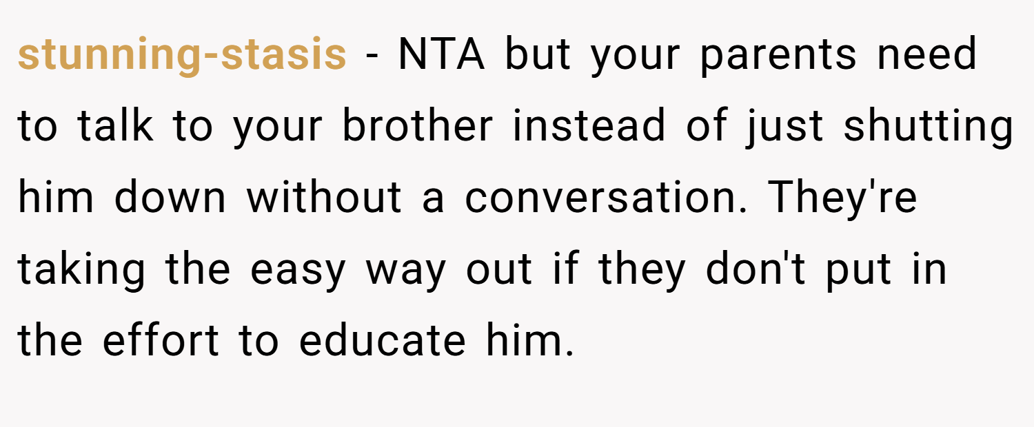 stunning-stasis − NTA but your parents need to talk to your brother instead of just shutting him down without a conversation. They're taking the easy way out if they don't put in the effort to educate him.