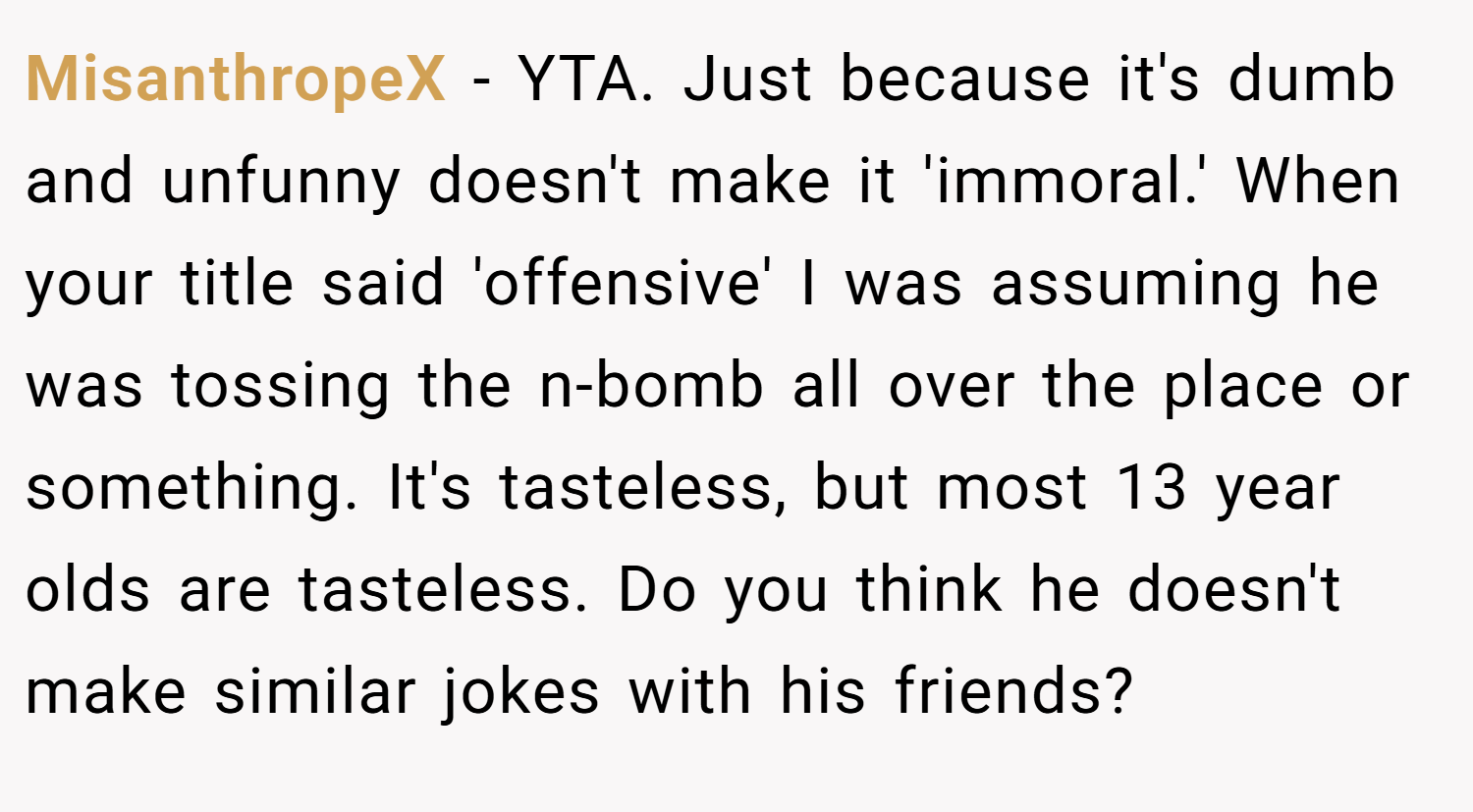 MisanthropeX − YTA. Just because it's dumb and unfunny doesn't make it 'immoral.' When your title said 'offensive' I was assuming he was tossing the n-bomb all over the place or something. It's tasteless, but most 13 year olds are tasteless. Do you think he doesn't make similar jokes with his friends?