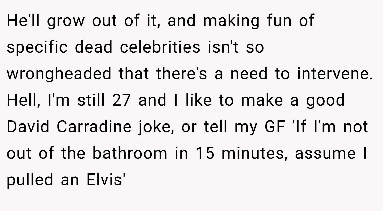 He'll grow out of it, and making fun of specific dead celebrities isn't so wrongheaded that there's a need to intervene. Hell, I'm still 27 and I like to make a good David Carradine joke, or tell my GF 'If I'm not out of the bathroom in 15 minutes, assume I pulled an Elvis'