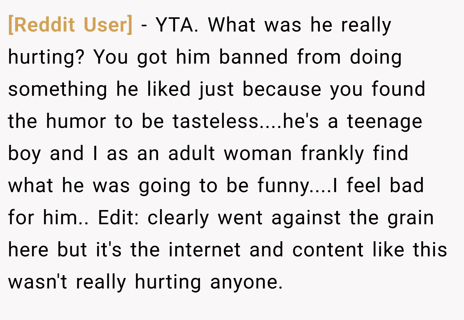 [Reddit User] − YTA. What was he really hurting? You got him banned from doing something he liked just because you found the humor to be tasteless....he's a teenage boy and I as an adult woman frankly find what he was going to be funny....I feel bad for him.. Edit: clearly went against the grain here but it's the internet and content like this wasn't really hurting anyone.