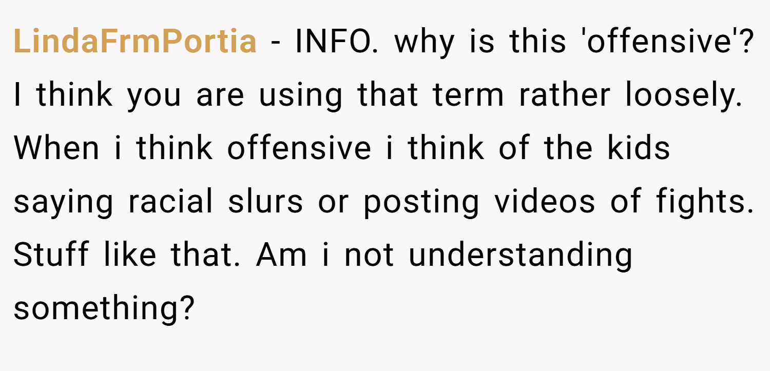 LindaFrmPortia − INFO. why is this 'offensive'? I think you are using that term rather loosely. When i think offensive i think of the kids saying racial slurs or posting videos of fights. Stuff like that. Am i not understanding something?