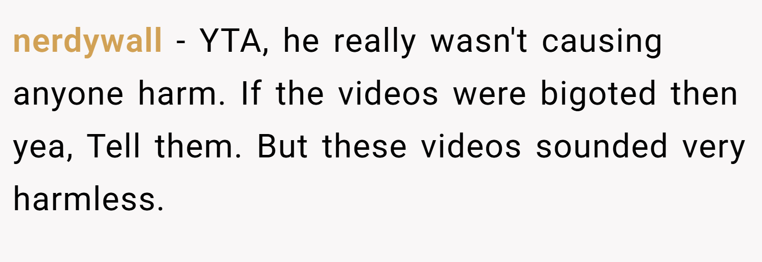 nerdywall − YTA, he really wasn't causing anyone harm. If the videos were bigoted then yea, Tell them. But these videos sounded very harmless.
