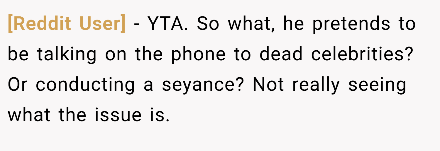 [Reddit User] − YTA. So what, he pretends to be talking on the phone to dead celebrities? Or conducting a seyance? Not really seeing what the issue is.