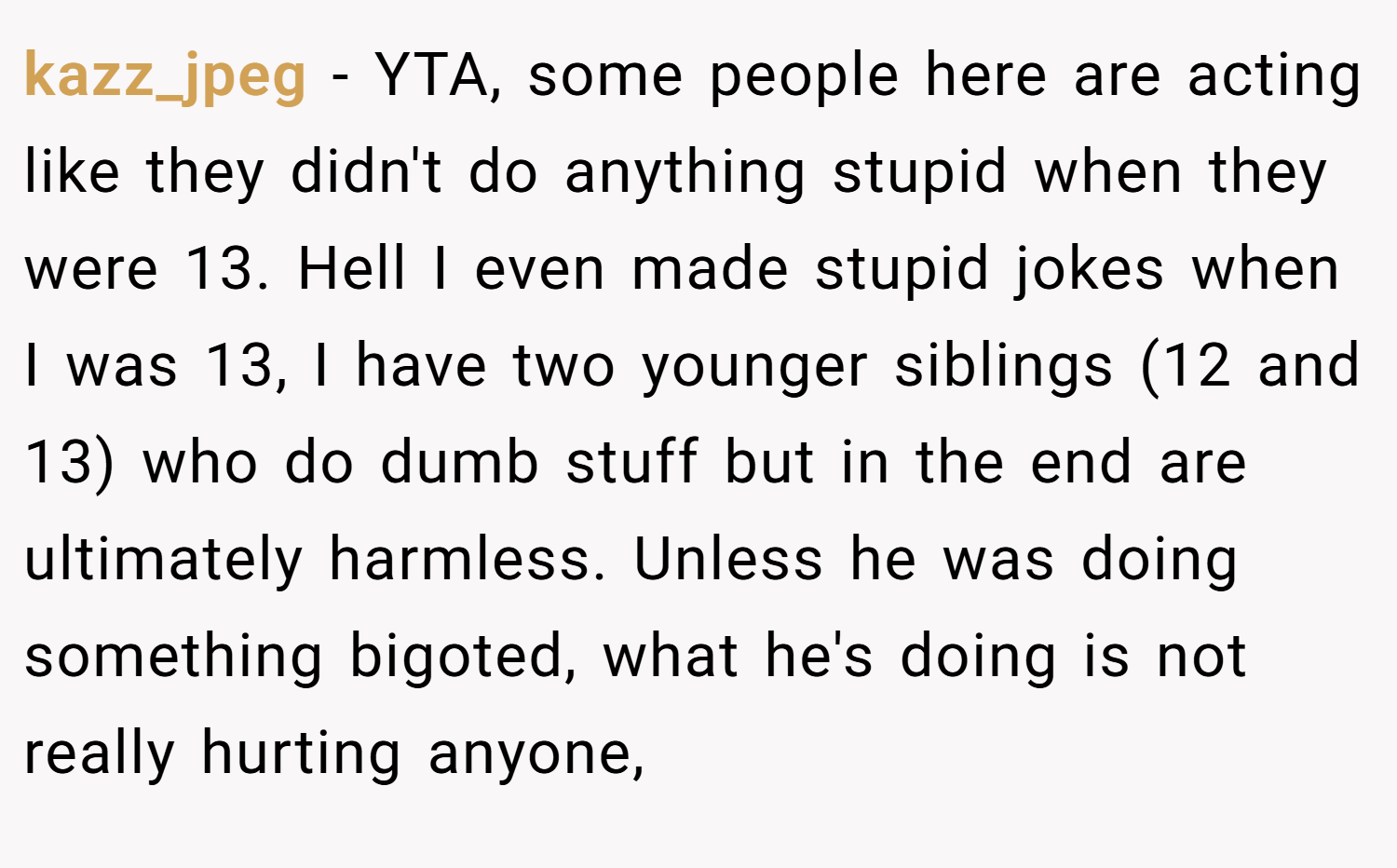 kazz_jpeg − YTA, some people here are acting like they didn't do anything stupid when they were 13. Hell I even made stupid jokes when I was 13, I have two younger siblings (12 and 13) who do dumb stuff but in the end are ultimately harmless. Unless he was doing something bigoted, what he's doing is not really hurting anyone,
