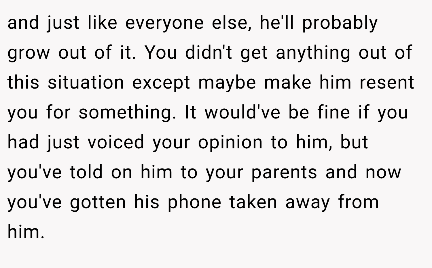 and just like everyone else, he'll probably grow out of it. You didn't get anything out of this situation except maybe make him resent you for something. It would've be fine if you had just voiced your opinion to him, but you've told on him to your parents and now you've gotten his phone taken away from him.