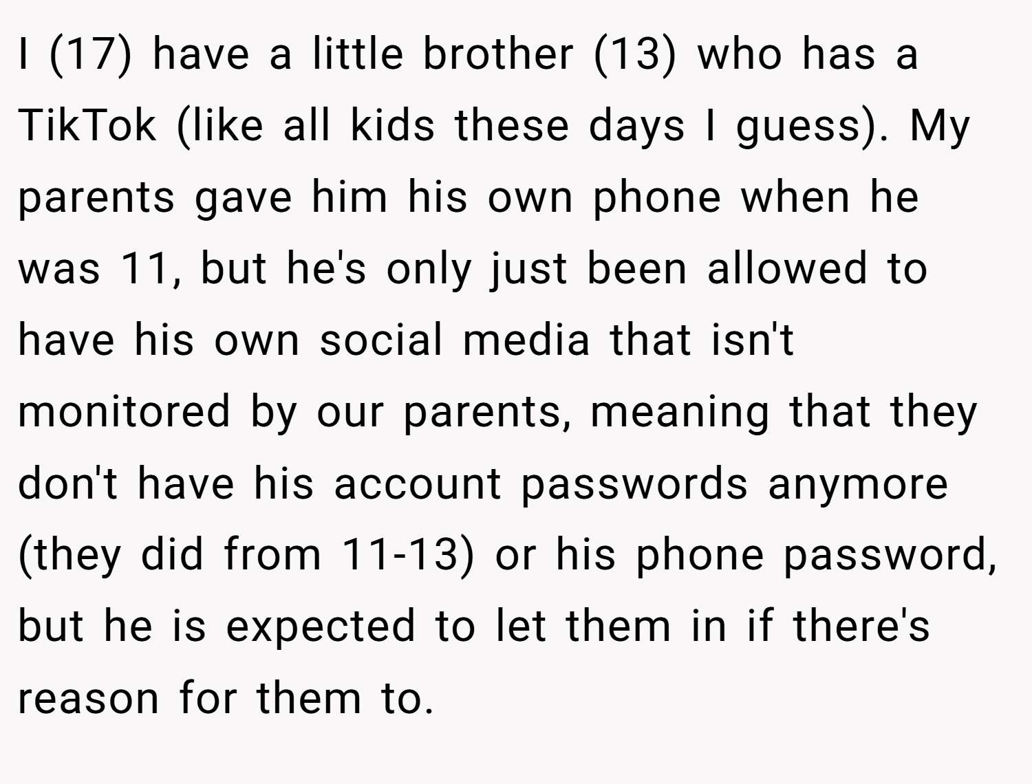 I (17) have a little brother (13) who has a TikTok (like all kids these days I guess). My parents gave him his own phone when he was 11, but he's only just been allowed to have his own social media that isn't monitored by our parents, meaning that they don't have his account passwords anymore (they did from 11-13) or his phone password, but he is expected to let them in if there's reason for them to.
