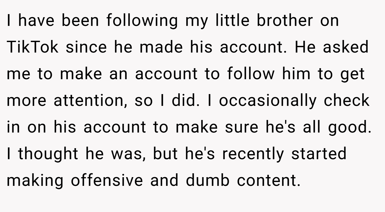 I have been following my little brother on TikTok since he made his account. He asked me to make an account to follow him to get more attention, so I did. I occasionally check in on his account to make sure he's all good. I thought he was, but he's recently started making offensive and dumb content.