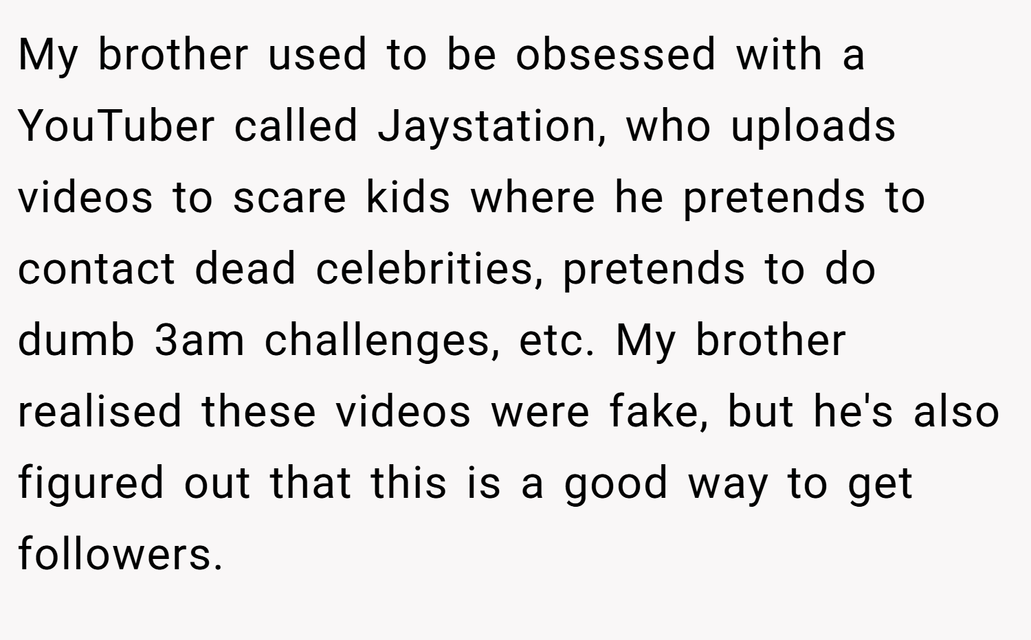My brother used to be obsessed with a YouTuber called Jaystation, who uploads videos to scare kids where he pretends to contact dead celebrities, pretends to do dumb 3am challenges, etc. My brother realised these videos were fake, but he's also figured out that this is a good way to get followers.