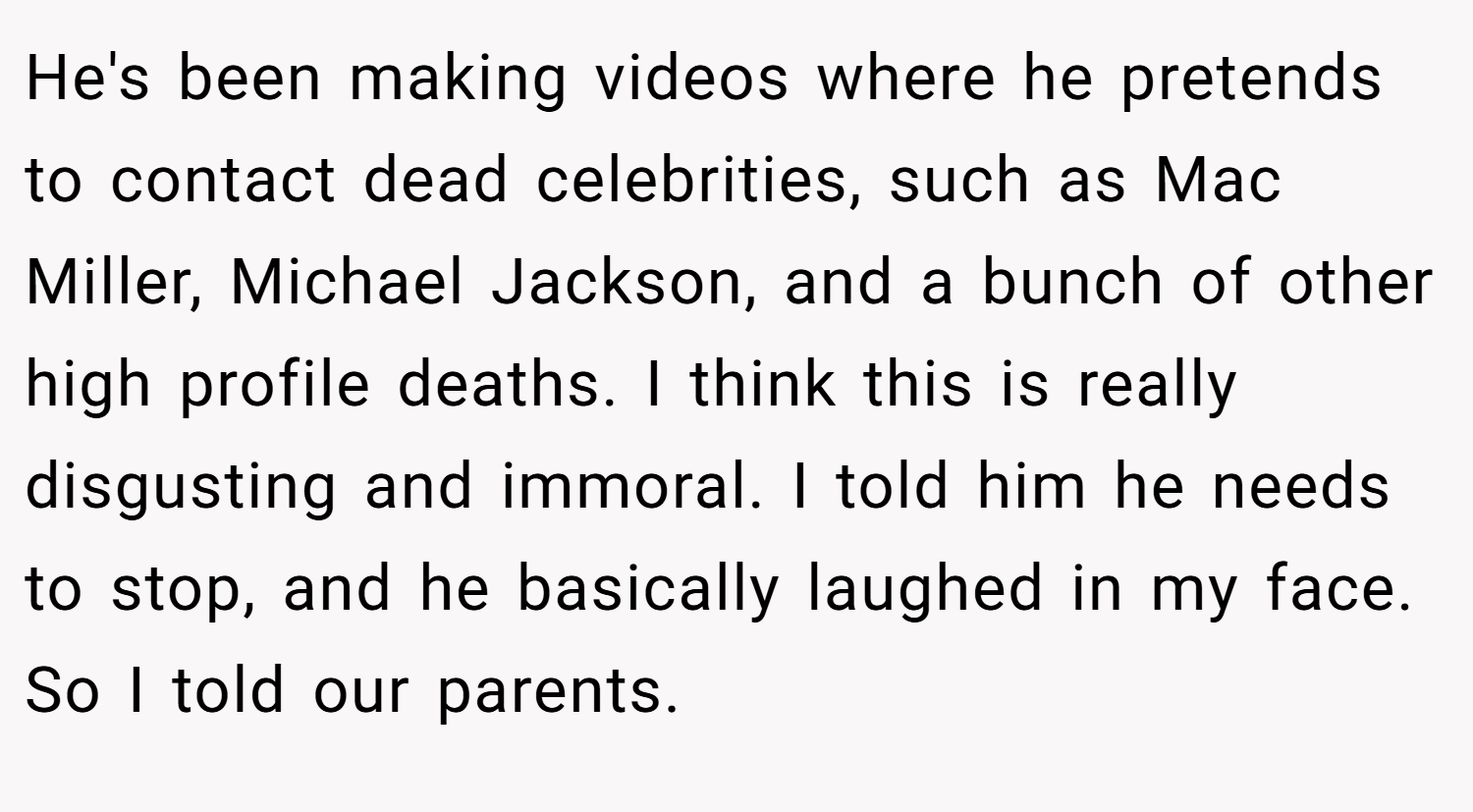 He's been making videos where he pretends to contact dead celebrities, such as Mac Miller, Michael Jackson, and a bunch of other high profile deaths. I think this is really disgusting and immoral. I told him he needs to stop, and he basically laughed in my face. So I told our parents.