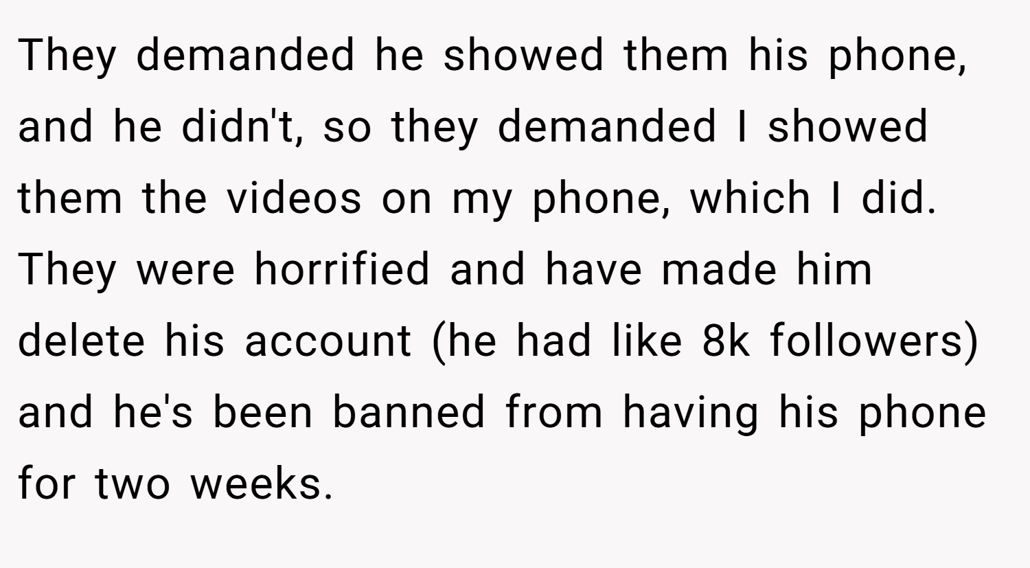 They demanded he showed them his phone, and he didn't, so they demanded I showed them the videos on my phone, which I did. They were horrified and have made him delete his account (he had like 8k followers) and he's been banned from having his phone for two weeks.