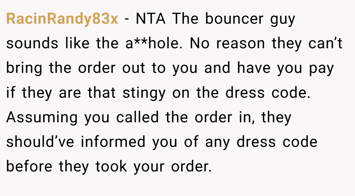 RacinRandy83x − NTA The bouncer guy sounds like the a**hole. No reason they can’t bring the order out to you and have you pay if they are that stingy on the dress code. Assuming you called the order in, they should’ve informed you of any dress code before they took your order.
