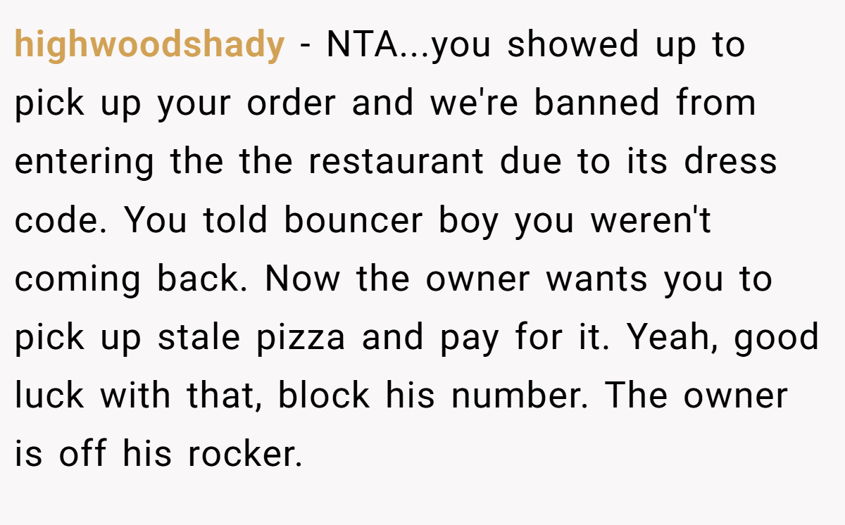 highwoodshady − NTA...you showed up to pick up your order and we're banned from entering the the restaurant due to its dress code. You told bouncer boy you weren't coming back. Now the owner wants you to pick up stale pizza and pay for it. Yeah, good luck with that, block his number. The owner is off his rocker.