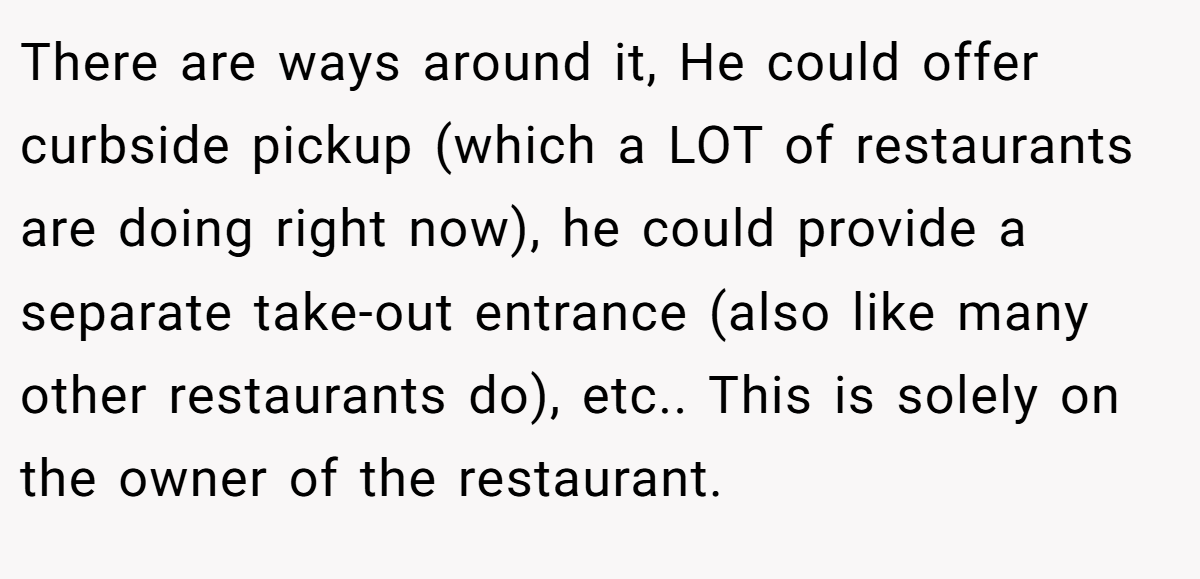 There are ways around it, He could offer curbside pickup (which a LOT of restaurants are doing right now), he could provide a separate take-out entrance (also like many other restaurants do), etc.. This is solely on the owner of the restaurant.