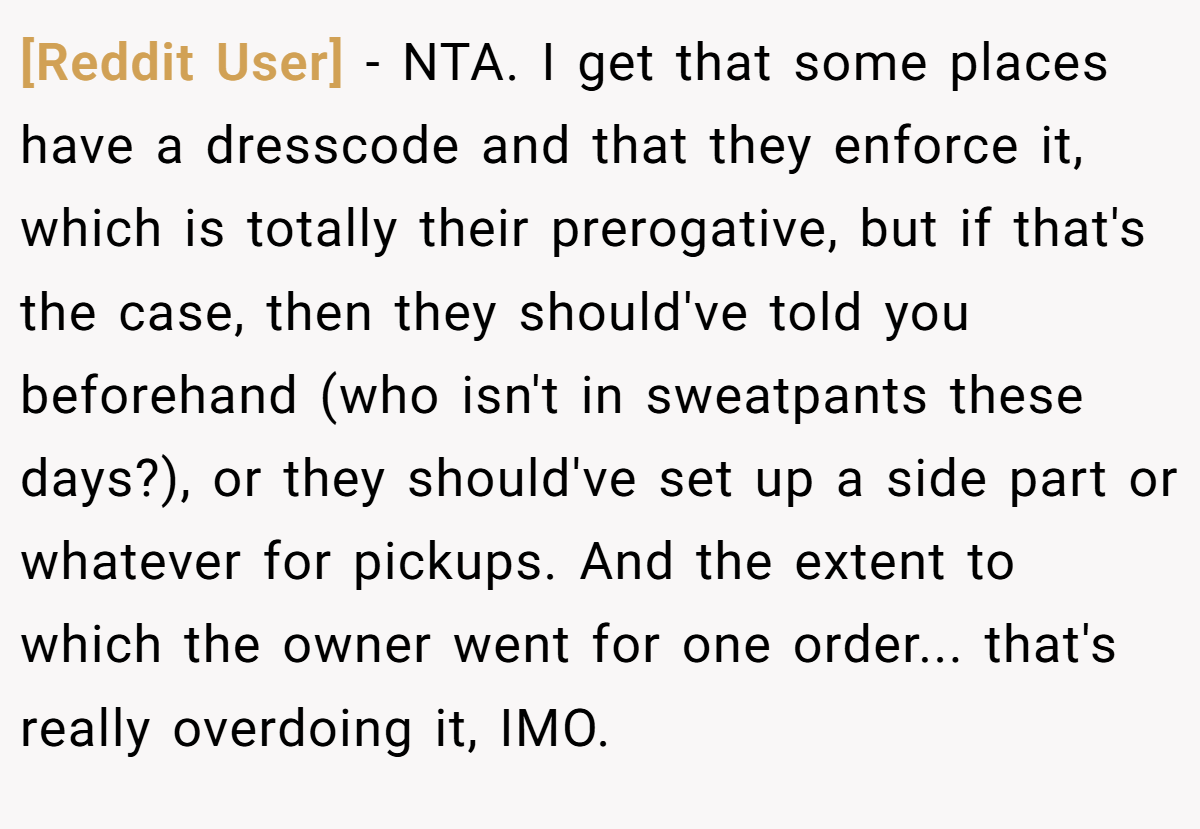 [Reddit User] − NTA. I get that some places have a dresscode and that they enforce it, which is totally their prerogative, but if that's the case, then they should've told you beforehand (who isn't in sweatpants these days?), or they should've set up a side part or whatever for pickups. And the extent to which the owner went for one order... that's really overdoing it, IMO.