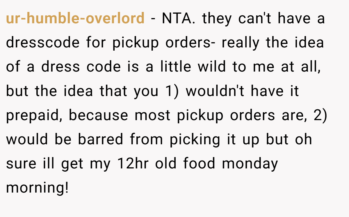ur-humble-overlord − NTA. they can't have a dresscode for pickup orders- really the idea of a dress code is a little wild to me at all, but the idea that you 1) wouldn't have it prepaid, because most pickup orders are, 2) would be barred from picking it up but oh sure ill get my 12hr old food monday morning!