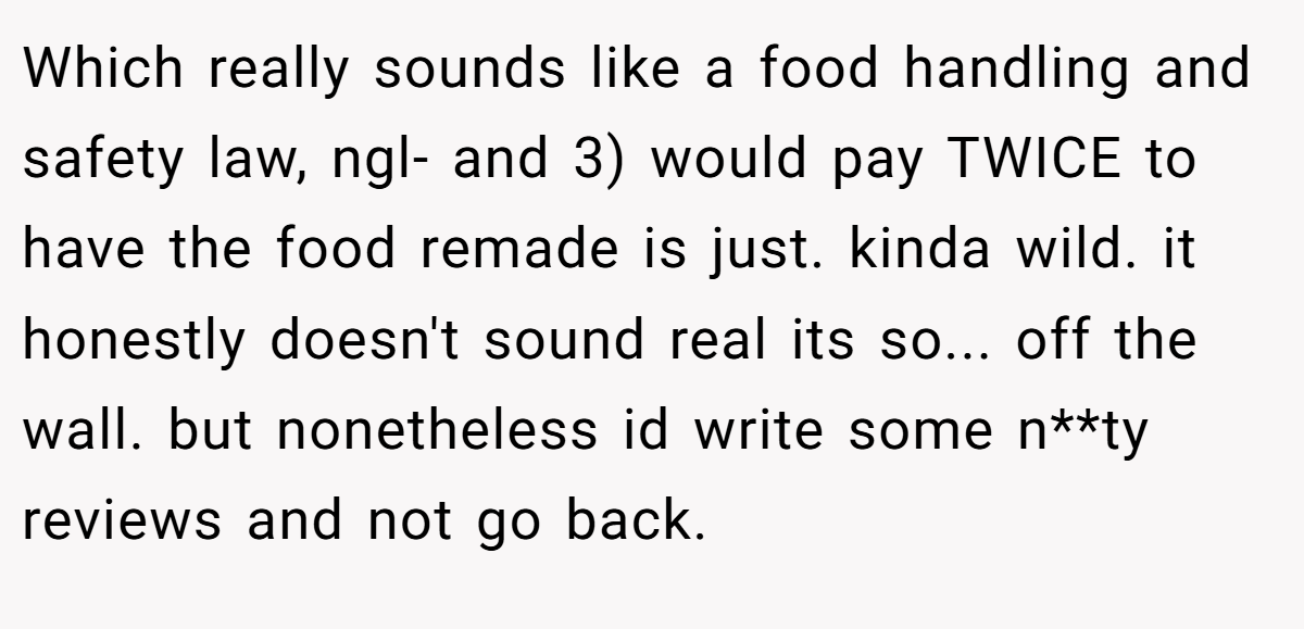 Which really sounds like a food handling and safety law, ngl- and 3) would pay TWICE to have the food remade is just. kinda wild. it honestly doesn't sound real its so... off the wall. but nonetheless id write some n**ty reviews and not go back.