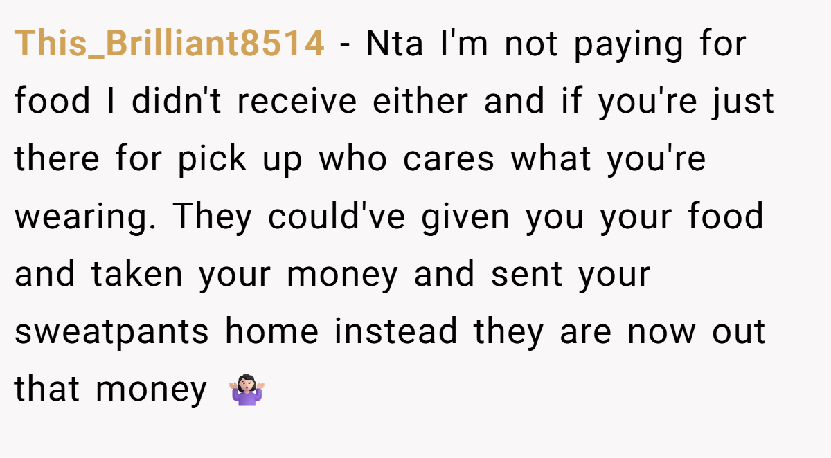 This_Brilliant8514 − Nta I'm not paying for food I didn't receive either and if you're just there for pick up who cares what you're wearing. They could've given you your food and taken your money and sent your sweatpants home instead they are now out that money 🤷🏻‍♀️