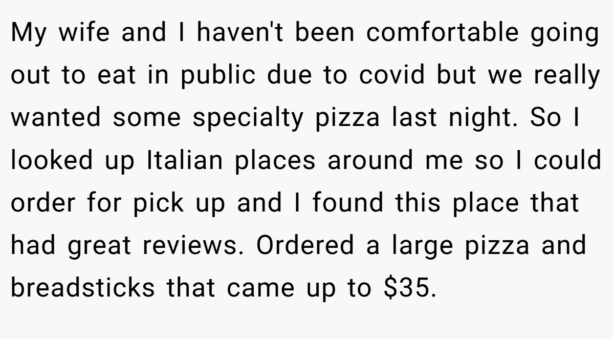 My wife and I haven't been comfortable going out to eat in public due to covid but we really wanted some specialty pizza last night. So I looked up Italian places around me so I could order for pick up and I found this place that had great reviews. Ordered a large pizza and breadsticks that came up to $35.