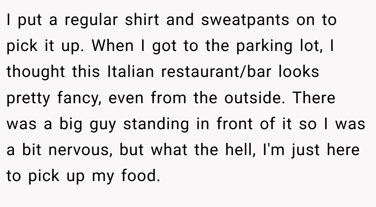 I put a regular shirt and sweatpants on to pick it up. When I got to the parking lot, I thought this Italian restaurant/bar looks pretty fancy, even from the outside. There was a big guy standing in front of it so I was a bit nervous, but what the hell, I'm just here to pick up my food.