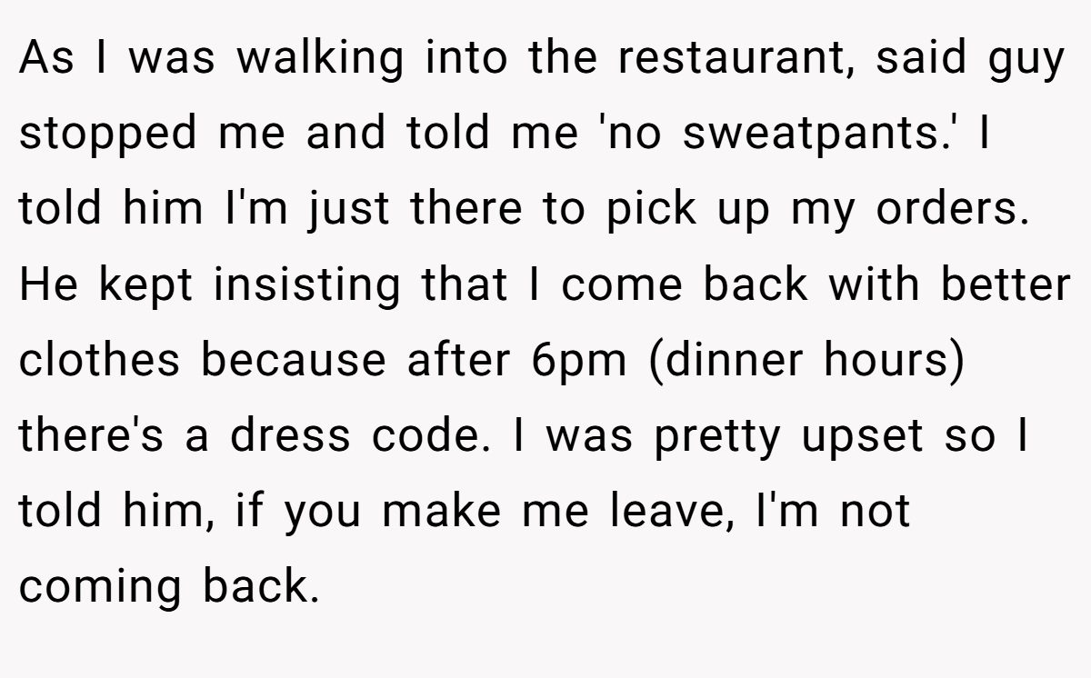 As I was walking into the restaurant, said guy stopped me and told me 'no sweatpants.' I told him I'm just there to pick up my orders. He kept insisting that I come back with better clothes because after 6pm (dinner hours) there's a dress code. I was pretty upset so I told him, if you make me leave, I'm not coming back.