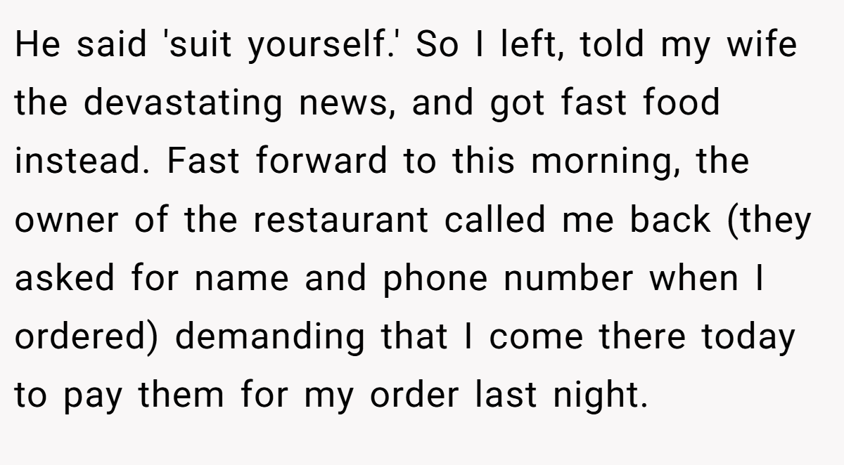 He said 'suit yourself.' So I left, told my wife the devastating news, and got fast food instead. Fast forward to this morning, the owner of the restaurant called me back (they asked for name and phone number when I ordered) demanding that I come there today to pay them for my order last night.