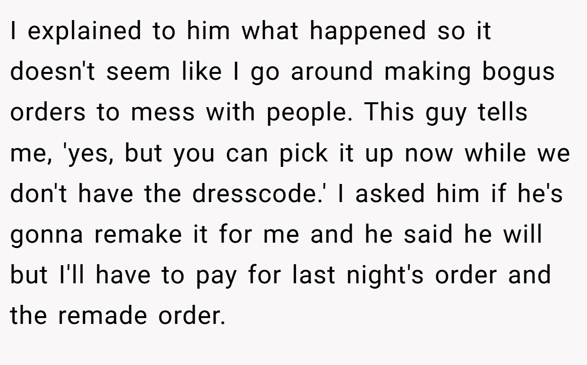 I explained to him what happened so it doesn't seem like I go around making bogus orders to mess with people. This guy tells me, 'yes, but you can pick it up now while we don't have the dresscode.' I asked him if he's gonna remake it for me and he said he will but I'll have to pay for last night's order and the remade order.