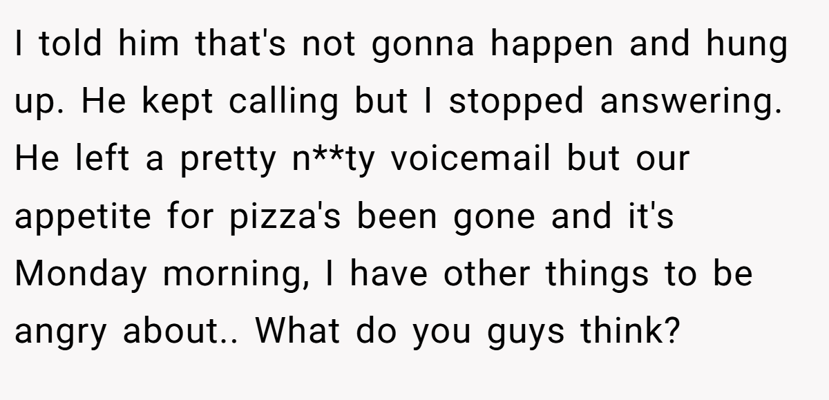 I told him that's not gonna happen and hung up. He kept calling but I stopped answering. He left a pretty n**ty voicemail but our appetite for pizza's been gone and it's Monday morning, I have other things to be angry about.. What do you guys think?