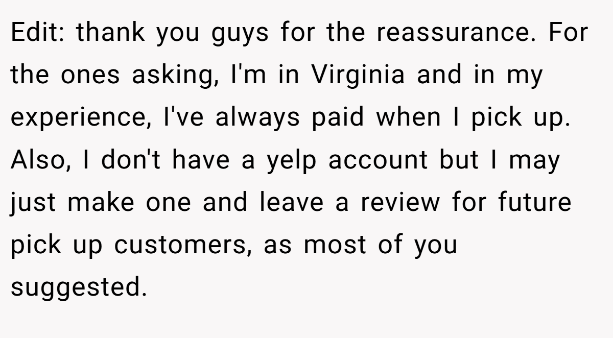 Edit: thank you guys for the reassurance. For the ones asking, I'm in Virginia and in my experience, I've always paid when I pick up. Also, I don't have a yelp account but I may just make one and leave a review for future pick up customers, as most of you suggested.