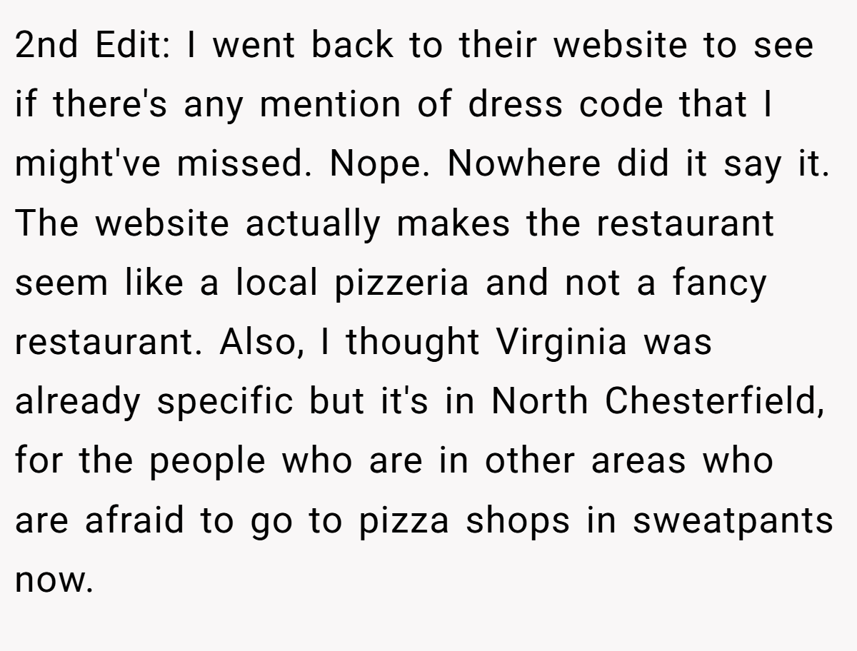 2nd Edit: I went back to their website to see if there's any mention of dress code that I might've missed. Nope. Nowhere did it say it. The website actually makes the restaurant seem like a local pizzeria and not a fancy restaurant. Also, I thought Virginia was already specific but it's in North Chesterfield, for the people who are in other areas who are afraid to go to pizza shops in sweatpants now.