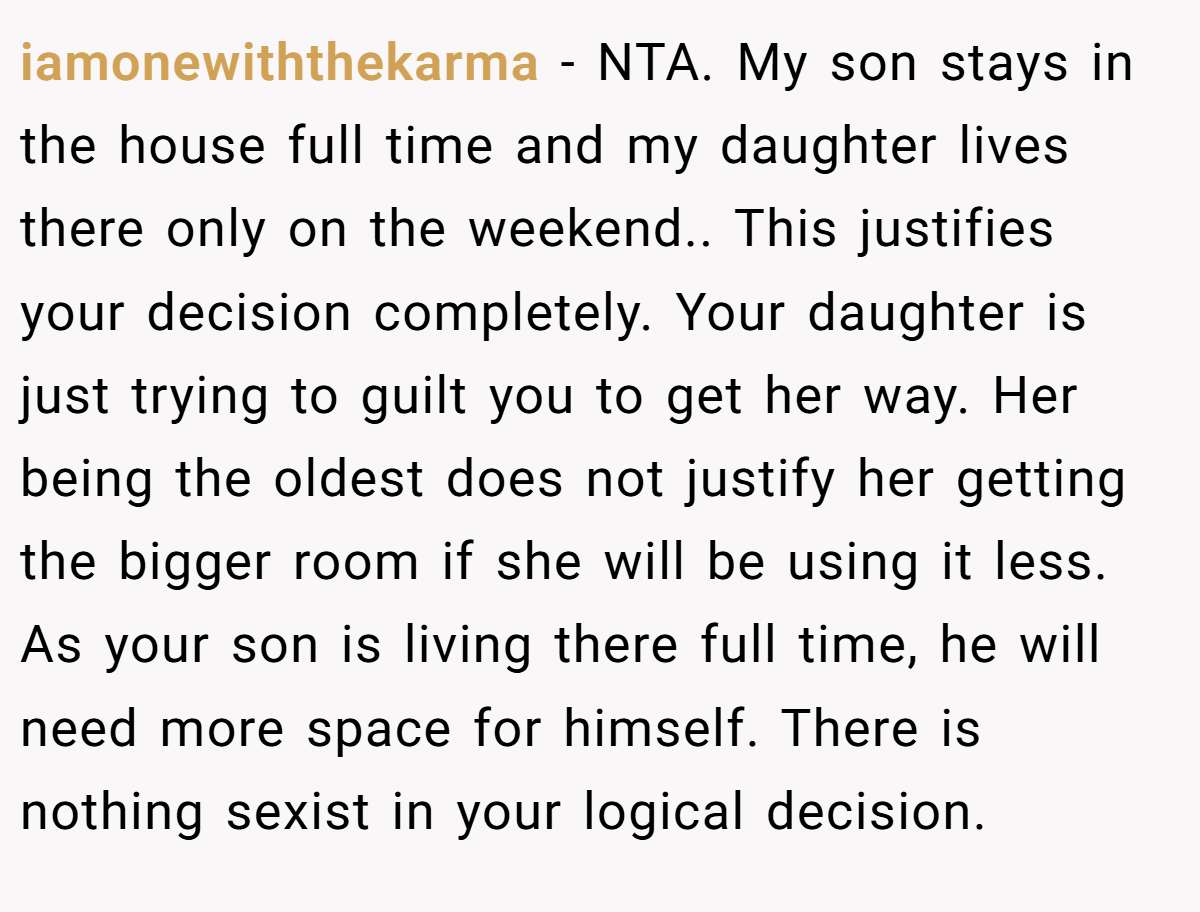 iamonewiththekarma − NTA. My son stays in the house full time and my daughter lives there only on the weekend.. This justifies your decision completely. Your daughter is just trying to guilt you to get her way. Her being the oldest does not justify her getting the bigger room if she will be using it less. As your son is living there full time, he will need more space for himself. There is nothing sexist in your logical decision.