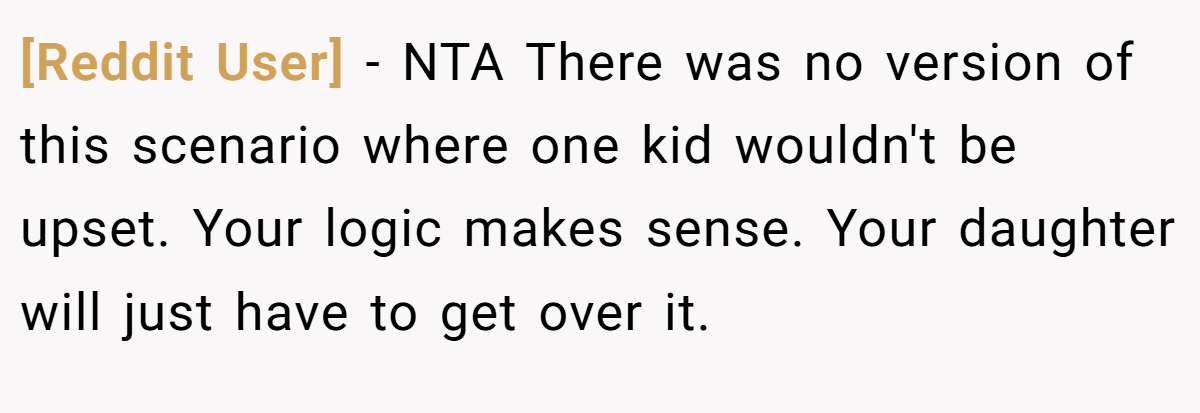 [Reddit User] − NTA There was no version of this scenario where one kid wouldn't be upset. Your logic makes sense. Your daughter will just have to get over it.