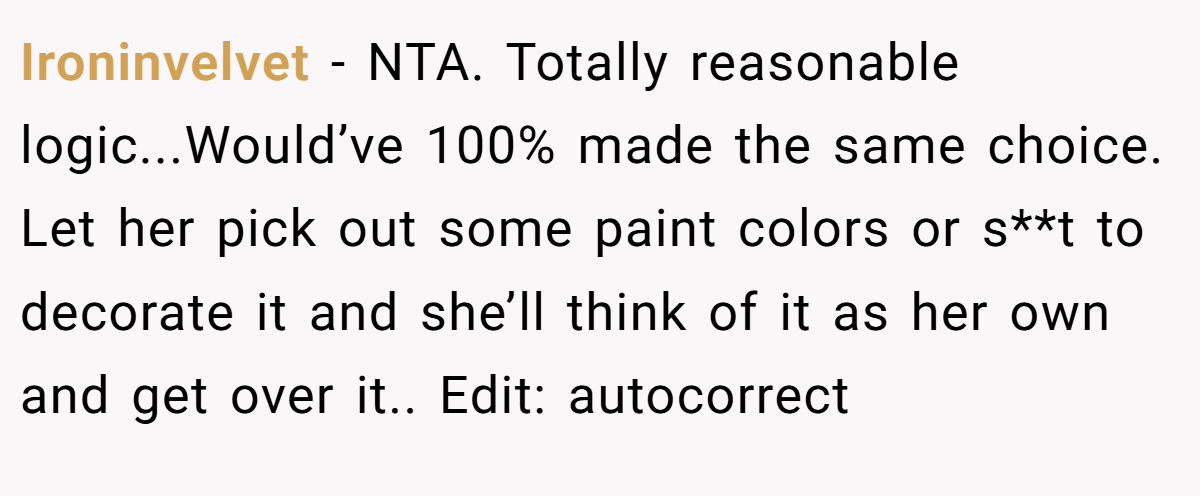 Ironinvelvet − NTA. Totally reasonable logic...Would’ve 100% made the same choice. Let her pick out some paint colors or s**t to decorate it and she’ll think of it as her own and get over it.. Edit: autocorrect