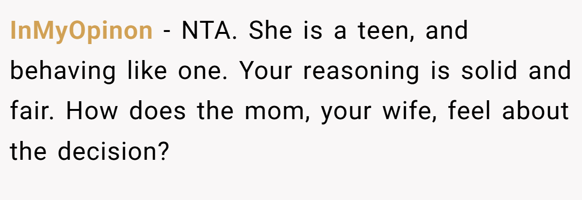 InMyOpinon − NTA. She is a teen, and behaving like one. Your reasoning is solid and fair. How does the mom, your wife, feel about the decision?