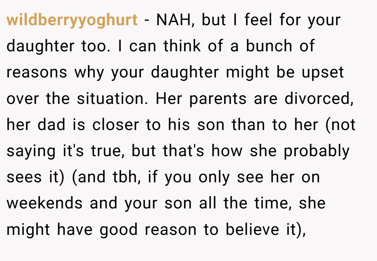 wildberryyoghurt − NAH, but I feel for your daughter too. I can think of a bunch of reasons why your daughter might be upset over the situation. Her parents are divorced, her dad is closer to his son than to her (not saying it's true, but that's how she probably sees it) (and tbh, if you only see her on weekends and your son all the time, she might have good reason to believe it),