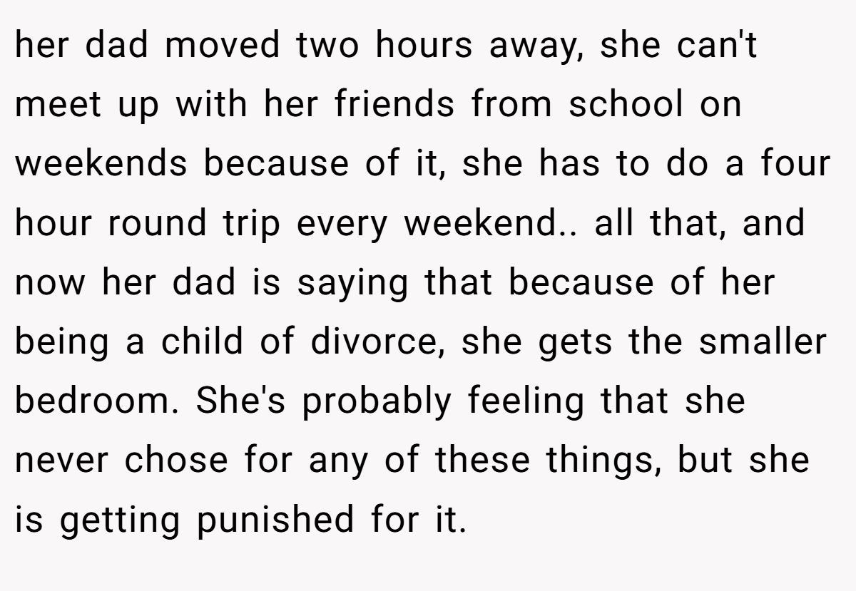 her dad moved two hours away, she can't meet up with her friends from school on weekends because of it, she has to do a four hour round trip every weekend.. all that, and now her dad is saying that because of her being a child of divorce, she gets the smaller bedroom. She's probably feeling that she never chose for any of these things, but she is getting punished for it.