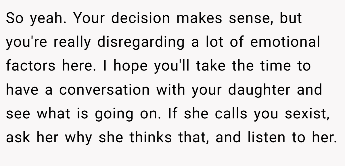 So yeah. Your decision makes sense, but you're really disregarding a lot of emotional factors here. I hope you'll take the time to have a conversation with your daughter and see what is going on. If she calls you sexist, ask her why she thinks that, and listen to her.
