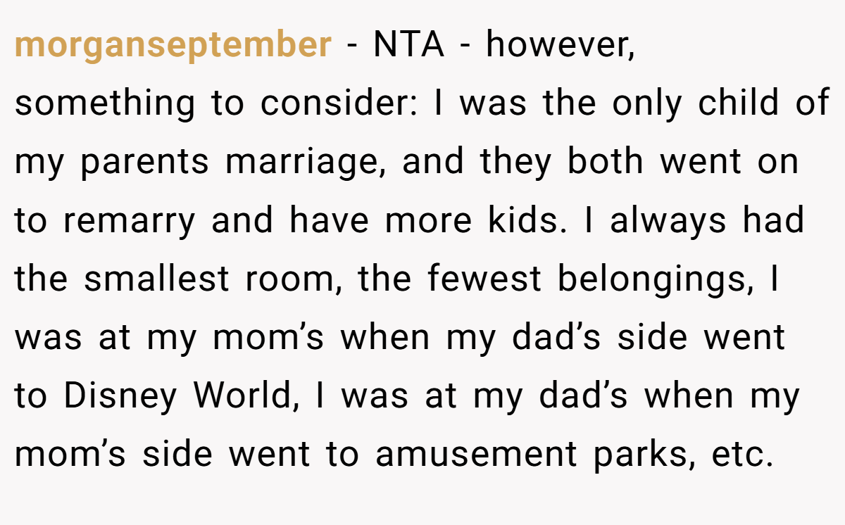 morganseptember − NTA - however, something to consider: I was the only child of my parents marriage, and they both went on to remarry and have more kids. I always had the smallest room, the fewest belongings, I was at my mom’s when my dad’s side went to Disney World, I was at my dad’s when my mom’s side went to amusement parks, etc.