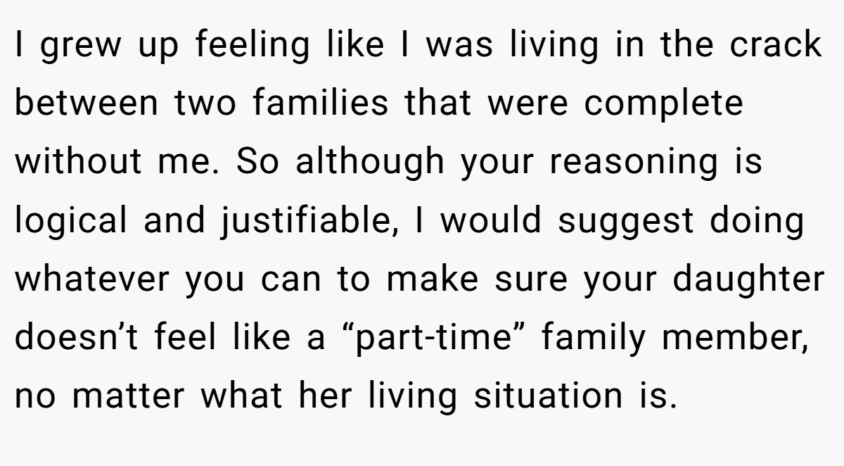 I grew up feeling like I was living in the crack between two families that were complete without me. So although your reasoning is logical and justifiable, I would suggest doing whatever you can to make sure your daughter doesn’t feel like a “part-time” family member, no matter what her living situation is.