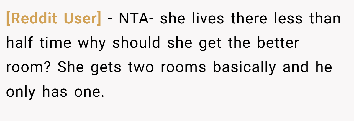 [Reddit User] − NTA- she lives there less than half time why should she get the better room? She gets two rooms basically and he only has one.