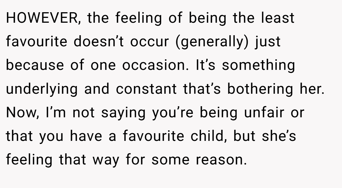 HOWEVER, the feeling of being the least favourite doesn’t occur (generally) just because of one occasion. It’s something underlying and constant that’s bothering her. Now, I’m not saying you’re being unfair or that you have a favourite child, but she’s feeling that way for some reason.