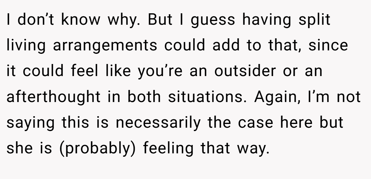 I don’t know why. But I guess having split living arrangements could add to that, since it could feel like you’re an outsider or an afterthought in both situations. Again, I’m not saying this is necessarily the case here but she is (probably) feeling that way.