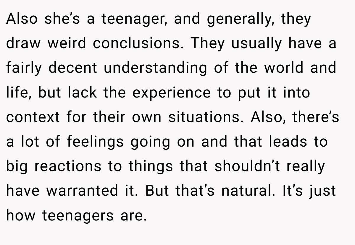 Also she’s a teenager, and generally, they draw weird conclusions. They usually have a fairly decent understanding of the world and life, but lack the experience to put it into context for their own situations. Also, there’s a lot of feelings going on and that leads to big reactions to things that shouldn’t really have warranted it. But that’s natural. It’s just how teenagers are.
