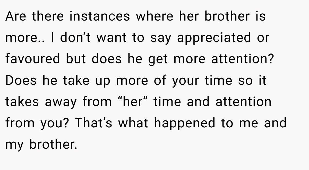 Are there instances where her brother is more.. I don’t want to say appreciated or favoured but does he get more attention? Does he take up more of your time so it takes away from “her” time and attention from you? That’s what happened to me and my brother.