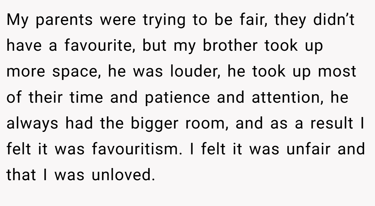 My parents were trying to be fair, they didn’t have a favourite, but my brother took up more space, he was louder, he took up most of their time and patience and attention, he always had the bigger room, and as a result I felt it was favouritism. I felt it was unfair and that I was unloved.